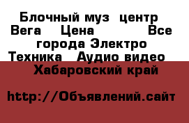 Блочный муз. центр “Вега“ › Цена ­ 8 999 - Все города Электро-Техника » Аудио-видео   . Хабаровский край